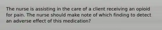 The nurse is assisting in the care of a client receiving an opioid for pain. The nurse should make note of which finding to detect an adverse effect of this medication?