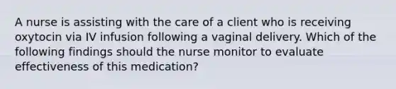 A nurse is assisting with the care of a client who is receiving oxytocin via IV infusion following a vaginal delivery. Which of the following findings should the nurse monitor to evaluate effectiveness of this medication?