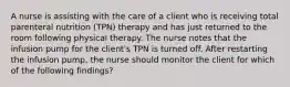 A nurse is assisting with the care of a client who is receiving total parenteral nutrition (TPN) therapy and has just returned to the room following physical therapy. The nurse notes that the infusion pump for the client's TPN is turned off. After restarting the infusion pump, the nurse should monitor the client for which of the following findings?