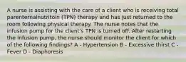 A nurse is assisting with the care of a client who is receiving total parenternalnutritoin (TPN) therapy and has just returned to the room following physical therapy. The nurse notes that the infusion pump for the client's TPN is turned off. After restarting the infusion pump, the nurse should monitor the client for which of the following findings? A - Hypertension B - Excessive thirst C - Fever D - Diaphoresis