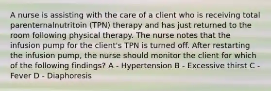 A nurse is assisting with the care of a client who is receiving total parenternalnutritoin (TPN) therapy and has just returned to the room following physical therapy. The nurse notes that the infusion pump for the client's TPN is turned off. After restarting the infusion pump, the nurse should monitor the client for which of the following findings? A - Hypertension B - Excessive thirst C - Fever D - Diaphoresis