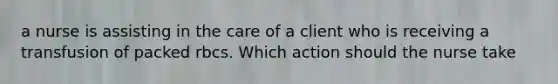 a nurse is assisting in the care of a client who is receiving a transfusion of packed rbcs. Which action should the nurse take