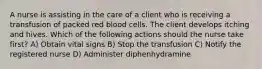 A nurse is assisting in the care of a client who is receiving a transfusion of packed red blood cells. The client develops itching and hives. Which of the following actions should the nurse take first? A) Obtain vital signs B) Stop the transfusion C) Notify the registered nurse D) Administer diphenhydramine