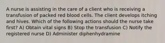 A nurse is assisting in the care of a client who is receiving a transfusion of packed red blood cells. The client develops itching and hives. Which of the following actions should the nurse take first? A) Obtain vital signs B) Stop the transfusion C) Notify the registered nurse D) Administer diphenhydramine