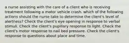 a nurse assisting with the care of a client who is receiving treatment following a motor vehicle crash. which of the following actions should the nurse take to determine the client's level of alertness? Check the client's eye opening in response to verbal stimuli. Check the client's pupillary response to light. Check the client's motor response to nail bed pressure. Check the client's response to questions about place and time.