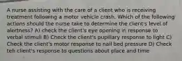 A nurse assisting with the care of a client who is receiving treatment following a motor vehicle crash. Which of the following actions should the nurse take to determine the client's level of alertness? A) check the client's eye opening in response to verbal stimuli B) Check the client's pupillary response to light C) Check the client's motor response to nail bed pressure D) Check teh client's response to questions about place and time