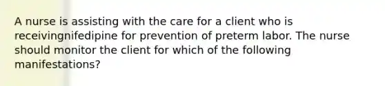 A nurse is assisting with the care for a client who is receivingnifedipine for prevention of preterm labor. The nurse should monitor the client for which of the following manifestations?