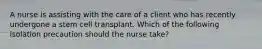 A nurse is assisting with the care of a client who has recently undergone a stem cell transplant. Which of the following isolation precaution should the nurse take?