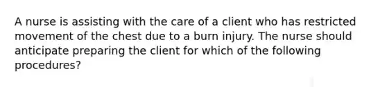 A nurse is assisting with the care of a client who has restricted movement of the chest due to a burn injury. The nurse should anticipate preparing the client for which of the following procedures?