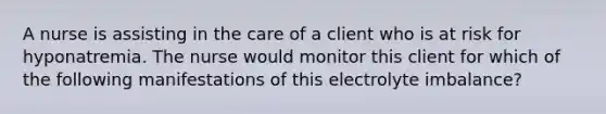 A nurse is assisting in the care of a client who is at risk for hyponatremia. The nurse would monitor this client for which of the following manifestations of this electrolyte imbalance?