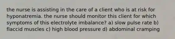 the nurse is assisting in the care of a client who is at risk for hyponatremia. the nurse should monitor this client for which symptoms of this electrolyte imbalance? a) slow pulse rate b) flaccid muscles c) high blood pressure d) abdominal cramping