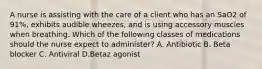 A nurse is assisting with the care of a client who has an SaO2 of 91%, exhibits audible wheezes, and is using accessory muscles when breathing. Which of the following classes of medications should the nurse expect to administer? A. Antibiotic B. Beta blocker C. Antiviral D.Betaz agonist