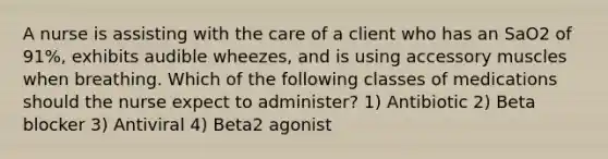 A nurse is assisting with the care of a client who has an SaO2 of 91%, exhibits audible wheezes, and is using accessory muscles when breathing. Which of the following classes of medications should the nurse expect to administer? 1) Antibiotic 2) Beta blocker 3) Antiviral 4) Beta2 agonist