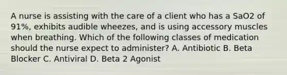 A nurse is assisting with the care of a client who has a SaO2 of 91%, exhibits audible wheezes, and is using accessory muscles when breathing. Which of the following classes of medication should the nurse expect to administer? A. Antibiotic B. Beta Blocker C. Antiviral D. Beta 2 Agonist