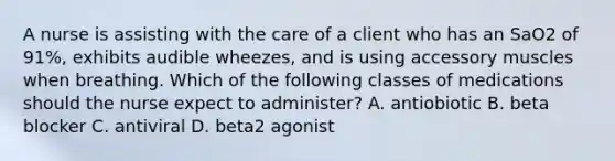 A nurse is assisting with the care of a client who has an SaO2 of 91%, exhibits audible wheezes, and is using accessory muscles when breathing. Which of the following classes of medications should the nurse expect to administer? A. antiobiotic B. beta blocker C. antiviral D. beta2 agonist