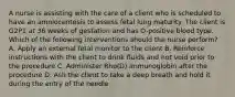 A nurse is assisting with the care of a client who is scheduled to have an amniocentesis to assess fetal lung maturity. The client is G2P1 at 36 weeks of gestation and has O-positive blood type. Which of the following interventions should the nurse perform? A. Apply an external fetal monitor to the client B. Reinforce instructions with the client to drink fluids and not void prior to the procedure C. Administer Rho(D) immunoglobin after the procedure D. Ash the client to take a deep breath and hold it during the entry of the needle