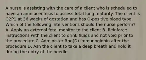 A nurse is assisting with the care of a client who is scheduled to have an amniocentesis to assess fetal lung maturity. The client is G2P1 at 36 weeks of gestation and has O-positive blood type. Which of the following interventions should the nurse perform? A. Apply an external fetal monitor to the client B. Reinforce instructions with the client to drink fluids and not void prior to the procedure C. Administer Rho(D) immunoglobin after the procedure D. Ash the client to take a deep breath and hold it during the entry of the needle