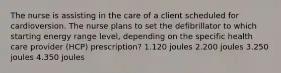 The nurse is assisting in the care of a client scheduled for cardioversion. The nurse plans to set the defibrillator to which starting energy range level, depending on the specific health care provider (HCP) prescription? 1.120 joules 2.200 joules 3.250 joules 4.350 joules