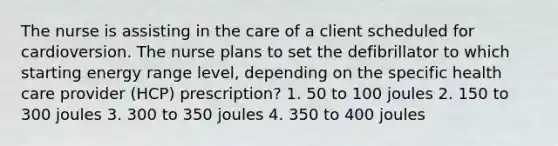 The nurse is assisting in the care of a client scheduled for cardioversion. The nurse plans to set the defibrillator to which starting energy range level, depending on the specific health care provider (HCP) prescription? 1. 50 to 100 joules 2. 150 to 300 joules 3. 300 to 350 joules 4. 350 to 400 joules