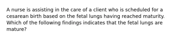 A nurse is assisting in the care of a client who is scheduled for a cesarean birth based on the fetal lungs having reached maturity. Which of the following findings indicates that the fetal lungs are mature?