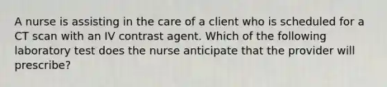 A nurse is assisting in the care of a client who is scheduled for a CT scan with an IV contrast agent. Which of the following laboratory test does the nurse anticipate that the provider will prescribe?