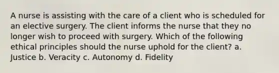 A nurse is assisting with the care of a client who is scheduled for an elective surgery. The client informs the nurse that they no longer wish to proceed with surgery. Which of the following ethical principles should the nurse uphold for the client? a. Justice b. Veracity c. Autonomy d. Fidelity