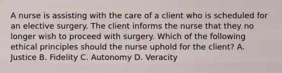 A nurse is assisting with the care of a client who is scheduled for an elective surgery. The client informs the nurse that they no longer wish to proceed with surgery. Which of the following ethical principles should the nurse uphold for the client? A. Justice B. Fidelity C. Autonomy D. Veracity