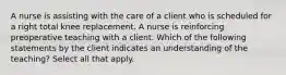 A nurse is assisting with the care of a client who is scheduled for a right total knee replacement. A nurse is reinforcing preoperative teaching with a client. Which of the following statements by the client indicates an understanding of the teaching? Select all that apply.