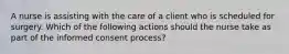 A nurse is assisting with the care of a client who is scheduled for surgery. Which of the following actions should the nurse take as part of the informed consent process?