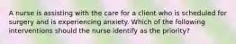 A nurse is assisting with the care for a client who is scheduled for surgery and is experiencing anxiety. Which of the following interventions should the nurse identify as the priority?