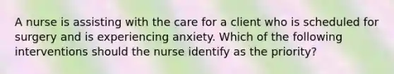 A nurse is assisting with the care for a client who is scheduled for surgery and is experiencing anxiety. Which of the following interventions should the nurse identify as the priority?