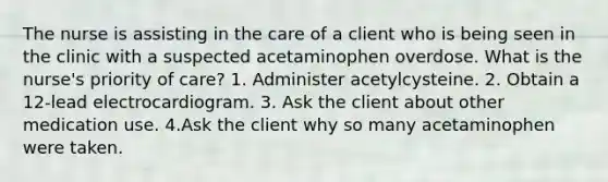 The nurse is assisting in the care of a client who is being seen in the clinic with a suspected acetaminophen overdose. What is the nurse's priority of care? 1. Administer acetylcysteine. 2. Obtain a 12-lead electrocardiogram. 3. Ask the client about other medication use. 4.Ask the client why so many acetaminophen were taken.