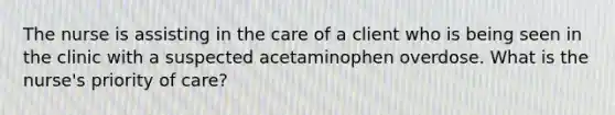 The nurse is assisting in the care of a client who is being seen in the clinic with a suspected acetaminophen overdose. What is the nurse's priority of care?