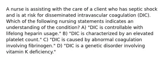 A nurse is assisting with the care of a client who has septic shock and is at risk for disseminated intravascular coagulation (DIC). Which of the following nursing statements indicates an understanding of the condition? A) ​"DIC is controllable with lifelong heparin usage." B) ​"DIC is characterized by an elevated platelet count." C) ​"DIC is caused by abnormal coagulation involving fibrinogen." D) ​"DIC is a genetic disorder involving vitamin K deficiency."