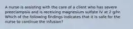 A nurse is assisting with the care of a client who has severe preeclampsia and is receiving magnesium sulfate IV at 2 g/hr. Which of the following findings indicates that it is safe for the nurse to continue the infusion?