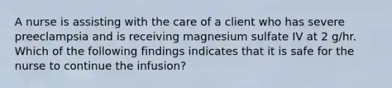 A nurse is assisting with the care of a client who has severe preeclampsia and is receiving magnesium sulfate IV at 2 g/hr. Which of the following findings indicates that it is safe for the nurse to continue the infusion?