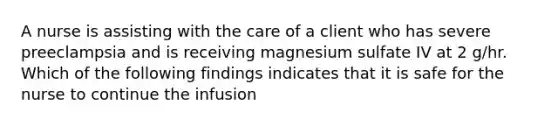 A nurse is assisting with the care of a client who has severe preeclampsia and is receiving magnesium sulfate IV at 2 g/hr. Which of the following findings indicates that it is safe for the nurse to continue the infusion