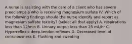 A nurse is assisting with the care of a client who has severe preeclampsia who is receiving magnesium sulfate IV. Which of the following findings should the nurse identify and report as magnesium sulfate toxicity? (select all that apply) A. respirations less than 12/min B. Urinary output less than 25 mL/hr C. Hyperreflexic deep-tendon reflexes D. Decreased level of consciousness E. Flushing and sweating