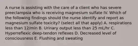 A nurse is assisting with the care of a client who has severe preeclampsia who is receiving magnesium sulfate IV. Which of the following findings should the nurse identify and report as magnesium sulfate toxicity? (select all that apply) A. respirations less than 12/min B. Urinary output less than 25 mL/hr C. Hyperreflexic deep-tendon reflexes D. Decreased level of consciousness E. Flushing and sweating