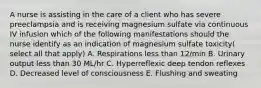 A nurse is assisting in the care of a client who has severe preeclampsia and is receiving magnesium sulfate via continuous IV infusion which of the following manifestations should the nurse identify as an indication of magnesium sulfate toxicity( select all that apply) A. Respirations less than 12/min B. Urinary output less than 30 ML/hr C. Hyperreflexic deep tendon reflexes D. Decreased level of consciousness E. Flushing and sweating