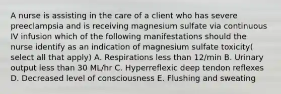 A nurse is assisting in the care of a client who has severe preeclampsia and is receiving magnesium sulfate via continuous IV infusion which of the following manifestations should the nurse identify as an indication of magnesium sulfate toxicity( select all that apply) A. Respirations less than 12/min B. Urinary output less than 30 ML/hr C. Hyperreflexic deep tendon reflexes D. Decreased level of consciousness E. Flushing and sweating