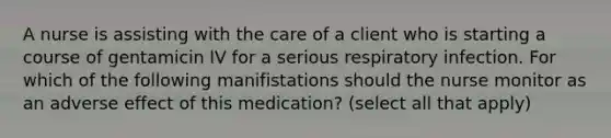 A nurse is assisting with the care of a client who is starting a course of gentamicin IV for a serious respiratory infection. For which of the following manifistations should the nurse monitor as an adverse effect of this medication? (select all that apply)