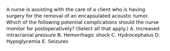 A nurse is assisting with the care of a client who is having surgery for the removal of an encapsulated acoustic tumor. Which of the following potential complications should the nurse monitor for postoperatively? (Select all that apply.) A. Increased intracranial pressure B. Hemorrhagic shock C. Hydrocephalus D. Hypoglycemia E. Seizures