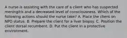 A nurse is assisting with the care of a client who has suspected meningitis and a decreased level of consciousness. Which of the following actions should the nurse take? A. Place the client on NPO status. B. Prepare the client for a liver biopsy. C. Position the client dorsal recumbent. D. Put the client in a protective environment.