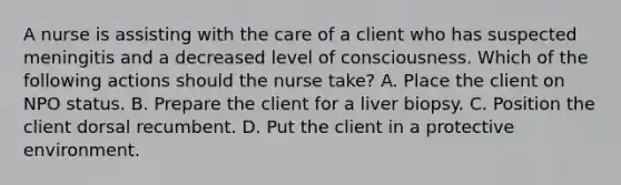 A nurse is assisting with the care of a client who has suspected meningitis and a decreased level of consciousness. Which of the following actions should the nurse take? A. Place the client on NPO status. B. Prepare the client for a liver biopsy. C. Position the client dorsal recumbent. D. Put the client in a protective environment.