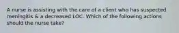 A nurse is assisting with the care of a client who has suspected meningitis & a decreased LOC. Which of the following actions should the nurse take?