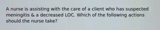 A nurse is assisting with the care of a client who has suspected meningitis & a decreased LOC. Which of the following actions should the nurse take?