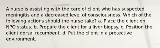 A nurse is assisting with the care of client who has suspected meningitis and a decreased level of consciousness. Which of the following actions should the nurse take? a. Place the client on NPO status. b. Prepare the client for a liver biopsy. c. Position the client dorsal recumbent. d. Put the client in a protective environment.