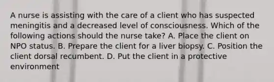 A nurse is assisting with the care of a client who has suspected meningitis and a decreased level of consciousness. Which of the following actions should the nurse take? A. Place the client on NPO status. B. Prepare the client for a liver biopsy. C. Position the client dorsal recumbent. D. Put the client in a protective environment