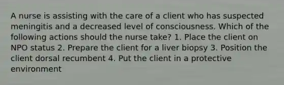 A nurse is assisting with the care of a client who has suspected meningitis and a decreased level of consciousness. Which of the following actions should the nurse take? 1. Place the client on NPO status 2. Prepare the client for a liver biopsy 3. Position the client dorsal recumbent 4. Put the client in a protective environment